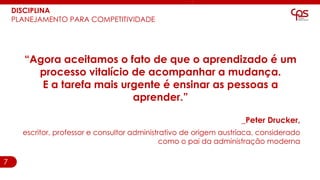 7
“Agora aceitamos o fato de que o aprendizado é um
processo vitalício de acompanhar a mudança.
E a tarefa mais urgente é ensinar as pessoas a
aprender.”
_Peter Drucker,
escritor, professor e consultor administrativo de origem austríaca, considerado
como o pai da administração moderna
DISCIPLINA
PLANEJAMENTO PARA COMPETITIVIDADE
 