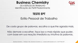72Business Chemistry | Professor MSc. Daniel de Carvalho Luz | daniel.luz@emaisweb.com | (15) 9 9126 5571
Business Chemistry
OS 4 ESTILOS DE TRABALHO
Identificação do Perfil Predominante
TESTE EPT
Estilo Pessoal de Trabalho
De cada grupo de palavras, escolha a que lhe agrada mais.
Não demore a escolher, faça isso o mais rápido que puder,
com base em sua reação imediata ou intuitiva às palavras.
 