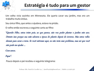 37
Estratégia é tudo para um gestor
Um velho vivia sozinho em Minnesota. Ele queria cavar seu jardim, mas era um
trabalho muito árduo.
Seu único filho, que antes o ajudava, estava na prisão.
O velho então escreveu a seguinte carta ao filho:
“Querido Filho, estou triste pois, ao que parece, não vou poder plantar o jardim este ano.
Detesto isso porque sua mãe adorava a época do plantio depois do inverno. Mas estou velho
demais para cavar a terra. Se você estivesse aqui, eu não teria esse problema, mas sei que você
não pode me ajudar ...
Com amor,
Papai".
Pouco depois o pai recebeu o seguinte telegrama:
Professor MSc. Daniel de Carvalho Luz | daniel.luz2020@hotmail.com | Mobile 15 9 9126 5571
 