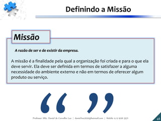 A razão de ser e de existir da empresa.
A missão é a finalidade pela qual a organização foi criada e para o que ela
deve servir. Ela deve ser definida em termos de satisfazer a alguma
necessidade do ambiente externo e não em termos de oferecer algum
produto ou serviço.
Missão
48
Definindo a Missão
Professor MSc. Daniel de Carvalho Luz | daniel.luz2020@hotmail.com | Mobile 15 9 9126 5571
 