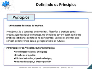 Orientadores da cultura da empresa.
Princípios são o conjunto de conceitos, filosofias e crenças que a
organização respeita e emprega. Os princípios devem estar acima das
práticas cotidianas com foco no curto prazo. São ideais eternos que
servem de referência para a geração atual e as futuras.
Princípios
•Torne inesquecíveis os princípios;
•Detalhe os princípios;
•Não basta detalhar, é preciso divulgar;
•Não basta divulgar, é preciso praticar.
Para incorporar os Princípios à cultura da empresa:
Definindo os Princípios
5959Professor MSc. Daniel de Carvalho Luz | daniel.luz2020@hotmail.com | Mobile 15 9 9126 5571
 