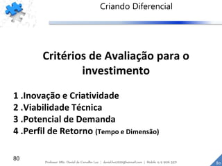 80
Critérios de Avaliação para o
investimento
1 .Inovação e Criatividade
2 .Viabilidade Técnica
3 .Potencial de Demanda
4 .Perfil de Retorno (Tempo e Dimensão)
Criando Diferencial
80Professor MSc. Daniel de Carvalho Luz | daniel.luz2020@hotmail.com | Mobile 15 9 9126 5571
 