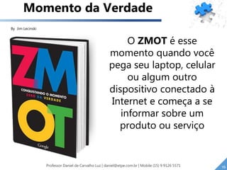 O ZMOT é esse
momento quando você
pega seu laptop, celular
ou algum outro
dispositivo conectado à
Internet e começa a se
informar sobre um
produto ou serviço
Momento da Verdade
16
By Jim Lecinski
Professor Daniel de Carvalho Luz | daniel@etpe.com.br | Mobile (15) 9 9126 5571
 