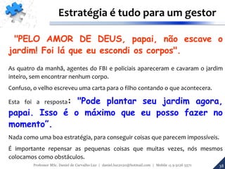 38
Estratégia é tudo para um gestor
"PELO AMOR DE DEUS, papai, não escave o
jardim! Foi lá que eu escondi os corpos".
As quatro da manhã, agentes do FBI e policiais apareceram e cavaram o jardim
inteiro, sem encontrar nenhum corpo.
Confuso, o velho escreveu uma carta para o filho contando o que acontecera.
Esta foi a resposta: "Pode plantar seu jardim agora,
papai. Isso é o máximo que eu posso fazer no
momento”.
Nada como uma boa estratégia, para conseguir coisas que parecem impossíveis.
É importante repensar as pequenas coisas que muitas vezes, nós mesmos
colocamos como obstáculos.
Professor MSc. Daniel de Carvalho Luz | daniel.luz2020@hotmail.com | Mobile 15 9 9126 5571
 