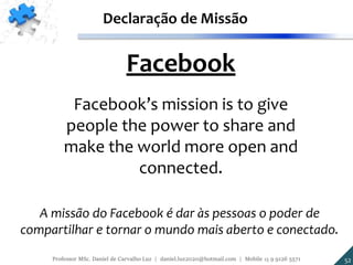 Facebook
Facebook’s mission is to give
people the power to share and
make the world more open and
connected.
Declaração de Missão
A missão do Facebook é dar às pessoas o poder de
compartilhar e tornar o mundo mais aberto e conectado.
52Professor MSc. Daniel de Carvalho Luz | daniel.luz2020@hotmail.com | Mobile 15 9 9126 5571
 