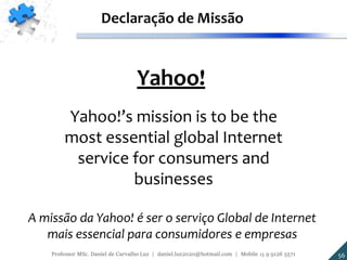 Yahoo!
Yahoo!’s mission is to be the
most essential global Internet
service for consumers and
businesses
Declaração de Missão
A missão da Yahoo! é ser o serviço Global de Internet
mais essencial para consumidores e empresas
56Professor MSc. Daniel de Carvalho Luz | daniel.luz2020@hotmail.com | Mobile 15 9 9126 5571
 