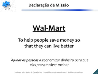 Wal-Mart
To help people save money so
that they can live better
Declaração de Missão
Ajudar as pessoas a economizar dinheiro para que
elas possam viver melhor
57Professor MSc. Daniel de Carvalho Luz | daniel.luz2020@hotmail.com | Mobile 15 9 9126 5571
 