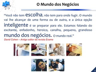 “Você não tem escolha, não tem para onde fugir. O mundo
vai lhe alcançar de uma forma ou de outra, e a única opção
inteligente é se preparar para ele. Estamos falando do
excitante, enfadonho, heroico, canalha, pequeno, grandioso
mundo dos negócios. O mundo real.”
David Cohen – Antigo editor da revista Exame
O Mundo dos Negócios
9
 