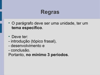 Regras

    O parágrafo deve ser uma unidade, ter um
    tema específico.

   Deve ter:
- introdução (tópico frasal),
- desenvolvimento e
- conclusão.
Portanto, no mínimo 3 períodos.
 