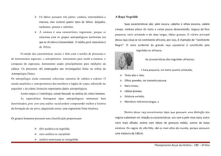  Os lábios possuem três partes: cutânea, intermediária e
mucosa, mas existem quatro tipos de lábios: delgados,
medianos, grossos e salientes.
 A estatura é uma característica importante, porque se
relaciona com os grupos antropológicos territoriais em
que se dividem a humanidade. A média geral masculina é
de 165cm.
O estudo das características raciais é feito com o auxílio de processos e
de instrumentos especiais: o antropômetro, instrumento para medir a estatura; o
compasso de espessura, instrumento usado principalmente para medições da
cabeça. Os processos são empregados nas investigações feitas na esfera da
Antropologia Étnica.
Os antropólogos ainda costumam colecionar amostras de cabelos e crânios. O
estudo anatômico e antropométrico dos membros e órgãos do corpo, sobretudo do
esqueleto e do crânio fornecem importantes dados antropológicos.
Assim surgiu a Craniologia, estudo baseado na análise do crânio humano.
As especialistas distinguem tipos antropológicos territoriais bem
determinados, pois com uma análise racial podem compreender melhor a história
da formação de um povo, adquirindo assim, uma importante fonte histórica.
Os grupos humanos possuem uma classificação proposta por:
 afro-aceânica ou negróide;
 euro-asiática ou europóide;
 asiático-americana ou mongolóde.
A Raça Negróide
Suas características são: pele escura, cabelos e olhos escuros, cabelo
crespo, sistema piloso do rosto e corpo pouco desenvolvido, largura da face
pequena, nariz achatado e de abas largas, lábios grossos. O núcleo principal
dessa raça situa-se no continente africano, por isso, é chamado de “Continente
Negro”. O ramo ocidental da grande raça equatorial é constituído pela
negróides ou africano.
As características dos negróides africanos:
Cara pequena, um tanto quanto achatada;
 Testa alta e reta;
 Olhos grandes, cor castanha escura;
 Nariz chato;
 Lábios grossos;
 Estatura variada;
 Membros inferiores longos. s
Dentro dessa raça encontramos tipos que possuem uma distinção dos
negros sudaneses em relação as características: uns com a pele mais clara, outro
nariz mais afilado, outros com lábios de grossura média, outros de baixa
estatura. Os negros do alto Nilo, são os mais altos do mundo, porque possuem
uma estatura de 180cm.
Planejamento Anual de História – CBC – 6º Ano
 
