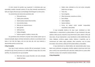 O ramo oriental da grande raça equatorial é constituída pela raça
austrolóide, também chamada oceânica. Os das Ilhas Salomão assemelham-se
tanto aos negros africanos que as antropólogos não distinguem uns dos outros .
As características da maioria dos australianos são:
 Pele pardo-escura;
 Cabelo preto ondulado;
 Sistema piloso corporal desenvolvido;
 Cara estreita e baixa;
 Olhos de cor castanho-escuro;
 Nariz grande;
 Lábios grossos;
 Cabeça alongada;
 Estatura superior à média e, mesmo, alta.
Os australianos não constituem um grupo racial isolado, apesar que na
escala da evolução, alguns cientistas reacionários colocam os australianos muito
baixo, e isso não tem lógica, uma vez que eles são uma raça moderna e
desenvolvida quanto as outras mais.
A Raça Europóide
Essa raça é muito numerosa, constitui 50% da humanidade. O núcleo
principal da raça, branca encontra-se no Velho Mundo: Europa, Ásia e no norte
da África. As características da raça Europóide:
 Pele entre clara e quase chocolate, com uma coloração
rosada nas faces;
 Cabelo mole, ondulado ou liso com várias colorações
desde louro ao negro;
 Testa reta;
 Face ortognata;
 Olhos horizontais, castanhos ou claros;
 Nariz afilado;
 Lábios delgados;
 Queixo mediano;
 Forma da cabeça muito variada: braquicéfalo,
mesocéfalo e dolicocéfalo.
A raça europóide divide-se em duas raças: meridional ou indo-
mediterrânea e a setentrional ou atlanto-báltica. A raça meridional é de pele,
cabelos e olhos escuros, enquanto a raça setentrional a pele, cabelos e olhos são
mais claros. Os que representam a raça meridional ou indo-mediterrâneo são:
indus, tadjiques, armênios, gregos, árabes, italianos e espanhóis, que se
caracterizam por cabelo negro ondulado, olhos castanhos, nariz de dorso
encurvado, rosto estreito e cabeça de forma dolicocéfala ou mesocéfala.
A raça setentrional ou atlanto-báltico são representadas pelos russos,
bielo-russos, poloneses, noruegueses, alemães, ingleses e povos que vivem mais
para o norte e suas características são: pele clara, cabelos loiros ou ruivos, olhos
cinzentos ou azuis, nariz comprido e estatura elevada.
A Raça Mongolóide
Planejamento Anual de História – CBC – 6º Ano
 