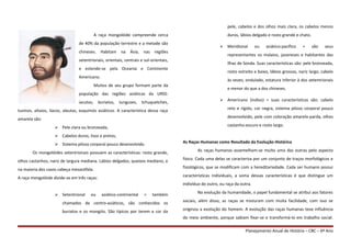 A raça mongolóide compreende cerca
de 40% da população terrestre e a metade são
chineses. Habitam na Ásia, nas regiões
setentrionais, orientais, centrais e sul-orientais,
e estende-se pela Oceania e Continente
Americano.
Muitos de seu grupo formam parte da
população das regiões asiáticas da URSS:
iacutos, buriatos, tunguses, tchuquetches,
tuvinos, altaios, ilacos, aleutas, esquimós asiáticos. A característica dessa raça
amarela são:
 Pele clara ou bronzeada,
 Cabelos duros, lisos e pretos,
 Sistema piloso corporal pouco desenvolvido.
Os mongolóides setentrionais possuem as características: rosto grande,
olhos castanhos, nariz de largura mediana. Lábios delgados, queixos mediano, e
na maioria dos casos cabeça mesocéfala.
A raça mongolóide divide-se em três raças:
 Setentrional ou asiático-continental = também
chamados de centro-asiáticos, são conhecidos os
buriatos e os mongóis. São típicos por terem a cor da
pele, cabelos e dos olhos mais clara, os cabelos menos
duros, lábios delgado e rosto grande e chato.
 Meridional ou asiático-pacífico = são seus
representantes os malaios, javaneses e habitantes das
Ilhas de Sonda. Suas características são: pele bronzeada,
rosto estreito e baixo, lábios grossos, nariz largo, cabelo
às vezes, ondulado, estatura inferior à dos setentrionais
e menor do que a dos chineses.
 Americano (índios) = suas características são: cabelo
reto e rígido, cor negra, sistema piloso corporal pouco
desenvolvido, pele com coloração amarelo-parda, olhos
castanho-escuro e rosto largo.
As Raças Humanas como Resultado da Evolução Histórica
As raças humanas assemelham-se muito uma das outras pelo aspecto
físico. Cada uma delas se caracteriza por um conjunto de traços morfológicos e
fisiológicos, que se modificam com a hereditariedade. Cada ser humano possui
características individuais, a soma dessas características é que distingue um
indivíduo do outro, ou raça da outra.
Na evolução da humanidade, o papel fundamental se atribui aos fatores
sociais, além disso, as raças se misturam com muita facilidade, com isso se
originou a evolução do homem. A evolução das raças humanas teve influência
do meio ambiente, porque sabiam fixar-se e transformá-lo em trabalho social.
Planejamento Anual de História – CBC – 6º Ano
 