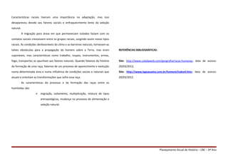 Características raciais tiveram uma importância na adaptação, mas isso
desapareceu devido aos fatores sociais e enfraquecimento lento da seleção
natural.
A migração para áreas em que permaneciam isolados faziam com os
contatos sociais crescessem entre os grupos raciais, surgindo assim novos tipos
raciais. As condições desfavoráveis do clima e as barreiras naturais, tornavam-se
talvez obstáculos para a propagação do homem sobre a Terra, mas eram
suporáveis, mas características como trabalho, roupas, instrumentos, armas,
fogo, transportes se opunham aos fatores naturais. Quando falamos da história
da formação de uma raça, falamos de um processo de aparecimento e evolução
numa determinada área e numa influência de condições sociais e naturais que
atuam e orientam as transformações que sofre essa raça.
As características do processo e da formação das raças entre os
homínidas são:
 migração, isolamento, multiplicação, mistura de tipos
antropológicos, mudança no processo de alimentação e
seleção natural.
REFERÊNCIAS BIBLIOGRÁFICAS:
Site: http://www.coladaweb.com/geografia/racas-humanas; data de acesso:
20/03/2012;
Site: http://www.lagoasanta.com.br/homem/index4.htm; data de acesso:
20/03/2012
Planejamento Anual de História – CBC – 6º Ano
 