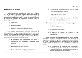 Marc Bloc
A AVALIAÇÃO EM HISTÓRIA
Neste Planejamento Anual esta de acordo com a proposta
do CBC no que diz respeito a avaliação, em coerência com as
renovações no campo da historiografia e das novas concepções de
aprendizagem já expostas, propõe a adoção de novas concepções
e práticas de avaliação. A avaliação é concebida como um
processo que implica:
 Diagnóstico;
 Acompanhamento;
 E a busca de superação das dificuldades;
Isso significa compreender a avaliação como parte do
próprio processo de aprendizagem, constituindo-se num grande
desafio não só para os professores de História, mas para o
conjunto dos professores de uma mesma escola. Assim, o
desenvolvimento do raciocínio histórico supõe:
 A ampliação das capacidades de leitura e
interpretação de informações diferentes fontes
históricas;
 A identificação de fatos principais;
 Ao estabelecimento de relações entre fatores;
 A construção de argumentações com base em dados
e interpretações históricas diversas;
 A elaboração de ideias - síntese
 Assim como aprender a lidar com diferentes
dimensões da temporalidade histórica.
Fazem parte também destas novas práticas pedagógicas:
 O trabalho em grupo;
 Os debates em sala de aula;
 O exercício do diálogo, da polêmica e da
argumentação.
Essas estratégias permitem a exposição de pontos de vista
diferentes e exigem a formação de atitudes que vão desde o
respeito à diversidade de opiniões, a capacidade de ouvir e levar
em conta o argumento do outro, à colaboração na feitura de
trabalhos coletivos. Prevendo que a avaliação inclua além de
provas:
 As observações e registros dos professores,
permitindo acompanhar através de fichas individuais
o desenvolvimento das habilidades de raciocínio, o
processo de construção de cada aluno;
Planejamento Anual de História – CBC – 6º Ano
 