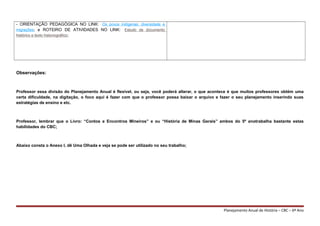 - ORIENTAÇÃO PEDAGÓGICA NO LINK: Os povos indígenas: diversidade e
migrações; e ROTEIRO DE ATIVIDADES NO LINK: Estudo de documento
histórico e texto historiográfico;
Observações:
Professor essa divisão do Planejamento Anual é flexível, ou seja, você poderá alterar, o que acontece é que muitos professores obtém uma
certa dificuldade, na digitação, o foco aqui é fazer com que o professor possa baixar o arquivo e fazer o seu planejamento inserindo suas
estratégias de ensino e etc.
Professor, lembrar que o Livro: “Contos e Encontros Mineiros” e ou “História de Minas Gerais” ambos do 5º anotrabalha bastante estas
habilidades do CBC;
Abaixo consta o Anexo I, dê Uma Olhada e veja se pode ser utilizado no seu trabalho;
Planejamento Anual de História – CBC – 6º Ano
 