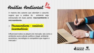 Análise Ambiental
A maioria dos autores que abordam o assunto
sugere que a análise do ambiente seja
estruturada em duas partes: macroambiente e
microambiente.
o Macroambiente - variáveis
incontroláveis
Influenciam todos os players do mercado, tais como o
ambiente socio-cultural, político e legal, ambiente
econômico, tecnológico e competitivo que regem o
mercado !
 