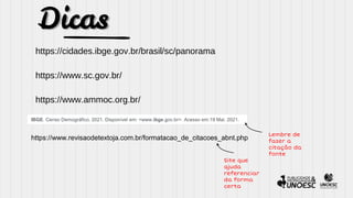 Dicas
https://cidades.ibge.gov.br/brasil/sc/panorama
https://www.sc.gov.br/
https://www.ammoc.org.br/
IBGE. Censo Demográfico, 2021. Disponível em: <www.ibge.gov.br>. Acesso em:19 Mai. 2021.
https://www.revisaodetextoja.com.br/formatacao_de_citacoes_abnt.php
Lembre de
fazer a
citação da
fonte
Site que
ajuda
referenciar
da forma
certa
 