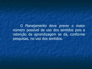 O Planejamento deve prever o maior número possível de uso dos sentidos pois a retenção da aprendizagem se dá, conforme pesquisas, no uso dos sentidos. 