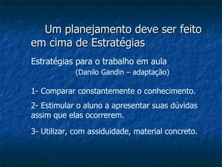 Um planejamento deve ser feito em cima de Estratégias Estratégias para o trabalho em aula  (Danilo Gandin – adaptação) 1- Comparar constantemente o conhecimento. 2- Estimular o aluno a apresentar suas dúvidas assim que elas ocorrerem. 3- Utilizar, com assiduidade, material concreto. 