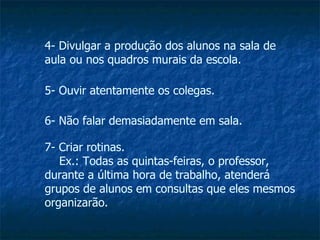 4- Divulgar a produção dos alunos na sala de aula ou nos quadros murais da escola. 5- Ouvir atentamente os colegas. 6- Não falar demasiadamente em sala. 7- Criar rotinas.   Ex.: Todas as quintas-feiras, o professor, durante a última hora de trabalho, atenderá grupos de alunos em consultas que eles mesmos organizarão. 
