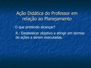 Ação Didática do Professor em relação ao Planejamento O que pretendo alcançar? R.: Estabelecer objetivo a atingir em termos de ações a serem executadas. 