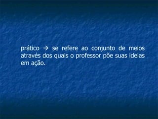 prático    se refere ao conjunto de meios através dos quais o professor põe suas ideias em ação. 