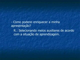 Como poderei enriquecer a minha apresentação? R.: Selecionando meios auxiliares de acordo com a situação de aprendizagem. 