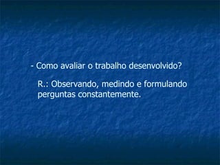 Como avaliar o trabalho desenvolvido? R.: Observando, medindo e formulando perguntas constantemente. 