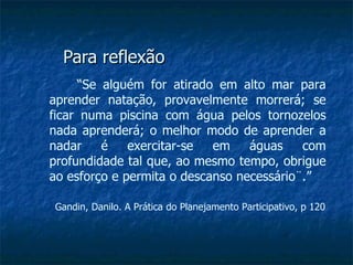 Para reflexão “ Se alguém for atirado em alto mar para aprender natação, provavelmente morrerá; se ficar numa piscina com água pelos tornozelos nada aprenderá; o melhor modo de aprender a nadar é exercitar-se em águas com profundidade tal que, ao mesmo tempo, obrigue ao esforço e permita o descanso necessário¨.” Gandin, Danilo. A Prática do Planejamento Participativo, p 120 