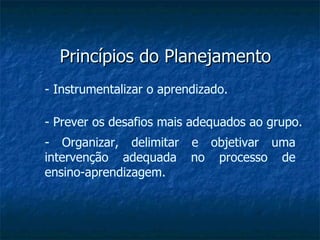 Princípios do Planejamento - Instrumentalizar o aprendizado. - Prever os desafios mais adequados ao grupo. - Organizar, delimitar e objetivar uma intervenção adequada no processo de ensino-aprendizagem. 