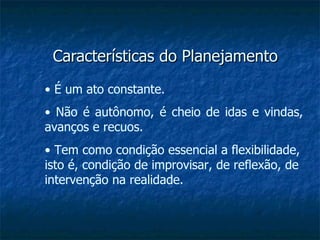 Características do Planejamento •  É um ato constante. •  Não é autônomo, é cheio de idas e vindas, avanços e recuos. •  Tem como condição essencial a flexibilidade, isto é, condição de improvisar, de reflexão, de intervenção na realidade. 