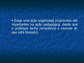 •  Exige uma ação organizada (improvisos são importantes na ação pedagógica, desde que o professor tenha consciência e controle do que está fazendo). 
