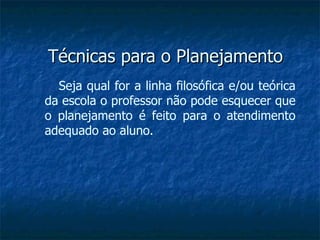 Técnicas para o Planejamento Seja qual for a linha filosófica e/ou teórica da escola o professor não pode esquecer que o planejamento é feito para o atendimento adequado ao aluno. 