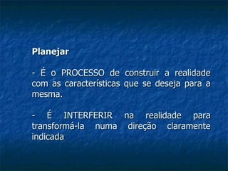 Planejar - É o PROCESSO de construir a realidade com as características que se deseja para a mesma. - É INTERFERIR na realidade para transformá-la numa direção claramente indicada 