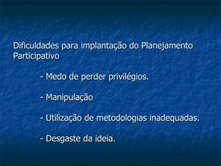 Dificuldades para implantação do Planejamento Participativo - Medo de perder privilégios. - Manipulação - Utilização de metodologias inadequadas. - Desgaste da ideia. 