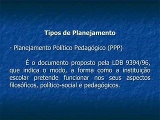 Tipos de Planejamento - Planejamento Político Pedagógico (PPP) É o documento proposto pela LDB 9394/96, que indica o modo, a forma como a instituição escolar pretende funcionar nos seus aspectos filosóficos, político-social e pedagógicos. 