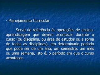 - Planejamento Curricular Serve de referência às operações de ensino-aprendizagem que devem acontecer durante o curso (ou disciplina, ou área de estudos ou a soma de todas as disciplinas), em determinado período que pode ser de um ano, um semestre, um mês ou uma semana, isto é, o período em que o curso acontecer. 