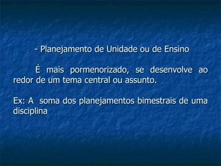 - Planejamento de Unidade ou de Ensino É mais pormenorizado, se desenvolve ao redor de um tema central ou assunto. Ex: A  soma dos planejamentos bimestrais de uma disciplina 
