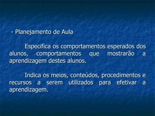- Planejamento de Aula Especifica os comportamentos esperados dos alunos, comportamentos que mostrarão a aprendizagem destes alunos.  Indica os meios, conteúdos, procedimentos e recursos a serem utilizados para efetivar a aprendizagem. 