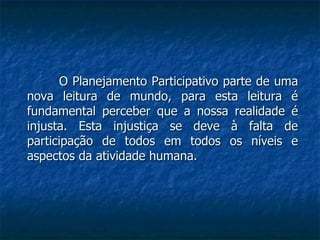 O Planejamento Participativo parte de uma nova leitura de mundo, para esta leitura é fundamental perceber que a nossa realidade é injusta. Esta injustiça se deve à falta de participação de todos em todos os níveis e aspectos da atividade humana.  