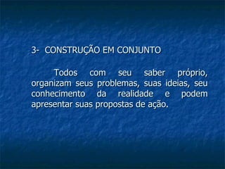 3-  CONSTRUÇÃO EM CONJUNTO Todos com seu saber próprio, organizam seus problemas, suas ideias, seu conhecimento da realidade e podem apresentar suas propostas de ação . 