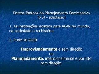 Pontos Básicos do Planejamento Participativo (p 34 – adaptação) 1. As instituições existem para AGIR no mundo, na sociedade e na história. 2. Pode-se AGIR Improvisadamente  e sem direção ou Planejadamente , intencionalmente e por isto com direção. 