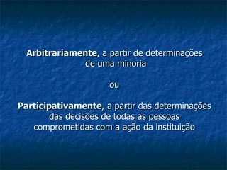 Arbitrariamente , a partir de determinações  de uma minoria ou Participativamente , a partir das determinações das decisões de todas as pessoas comprometidas com a ação da instituição 