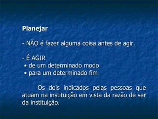 Planejar - NÃO é fazer alguma coisa antes de agir. - É AGIR •  de um determinado modo •  para um determinado fim Os dois indicados pelas pessoas que atuam na instituição em vista da razão de ser da instituição. 