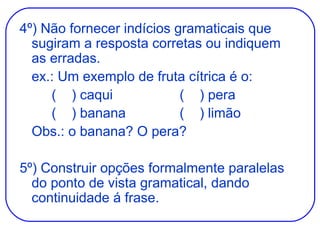 4º) Não fornecer indícios gramaticais que sugiram a resposta corretas ou indiquem as erradas. ex.: Um exemplo de fruta cítrica é o: (  ) caqui (  ) pera (  ) banana (  ) limão Obs.: o banana? O pera? 5º) Construir opções formalmente paralelas do ponto de vista gramatical, dando continuidade á frase. 