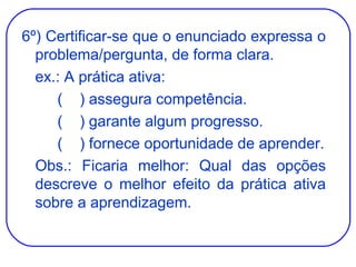 6º) Certificar-se que o enunciado expressa o problema/pergunta, de forma clara. ex.: A prática ativa: (  ) assegura competência. (  ) garante algum progresso. (  ) fornece oportunidade de aprender. Obs.: Ficaria melhor: Qual das opções descreve o melhor efeito da prática ativa sobre a aprendizagem. 