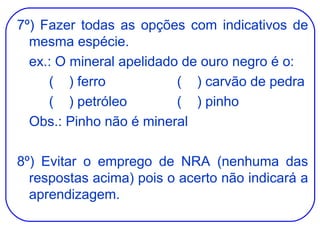 7º) Fazer todas as opções com indicativos de mesma espécie. ex.: O mineral apelidado de ouro negro é o: (  ) ferro (  ) carvão de pedra (  ) petróleo (  ) pinho Obs.: Pinho não é mineral 8º) Evitar o emprego de NRA (nenhuma das respostas acima) pois o acerto não indicará a aprendizagem. 
