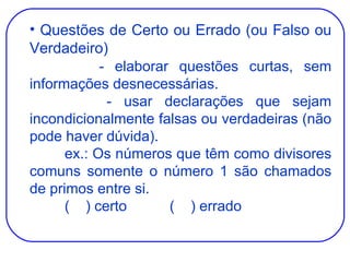 Questões de Certo ou Errado (ou Falso ou Verdadeiro) - elaborar questões curtas, sem informações desnecessárias. - usar declarações que sejam incondicionalmente falsas ou verdadeiras (não pode haver dúvida). ex.: Os números que têm como divisores comuns somente o número 1 são chamados de primos entre si. (  ) certo (  ) errado 