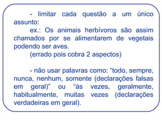 - limitar cada questão a um único assunto: ex.: Os animais herbívoros são assim chamados por se alimentarem de vegetais podendo ser aves. (errado pois cobra 2 aspectos) - não usar palavras como: “todo, sempre, nunca, nenhum, somente (declarações falsas em geral)” ou “às vezes, geralmente, habitualmente, muitas vezes (declarações verdadeiras em geral). 