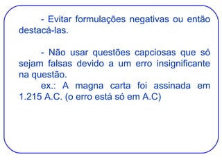 - Evitar formulações negativas ou então destacá-las. - Não usar questões capciosas que só sejam falsas devido a um erro insignificante na questão. ex.: A magna carta foi assinada em 1.215 A.C. (o erro está só em A.C) 